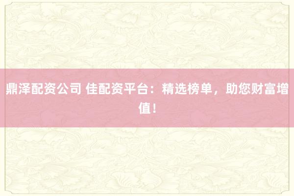 鼎泽配资公司 佳配资平台：精选榜单，助您财富增值！