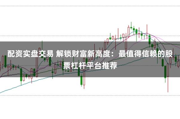 配资实盘交易 解锁财富新高度：最值得信赖的股票杠杆平台推荐