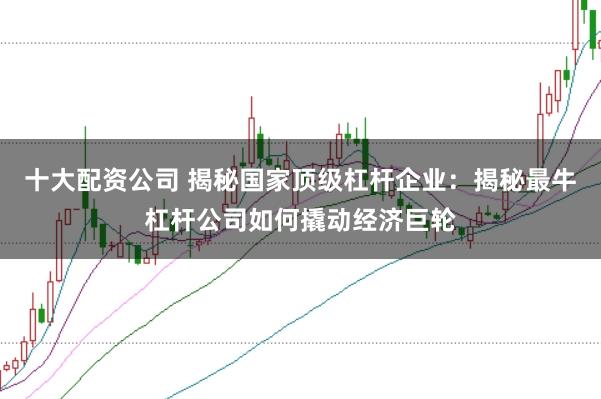 十大配资公司 揭秘国家顶级杠杆企业：揭秘最牛杠杆公司如何撬动经济巨轮