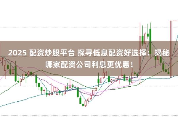 2025 配资炒股平台 探寻低息配资好选择：揭秘哪家配资公司利息更优惠！