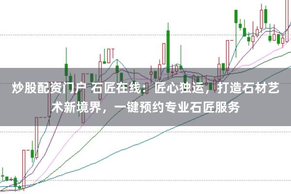 炒股配资门户 石匠在线：匠心独运，打造石材艺术新境界，一键预约专业石匠服务