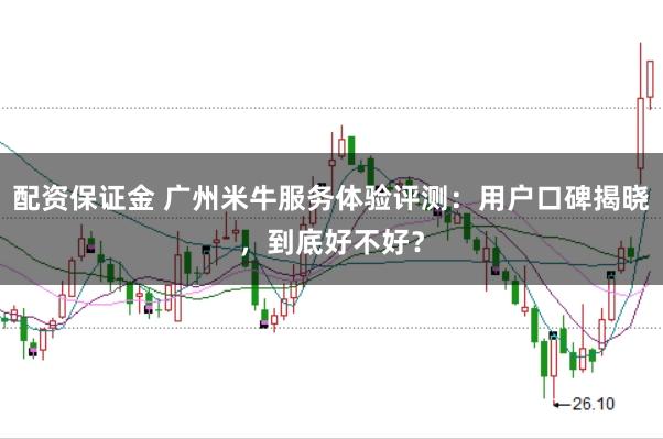 配资保证金 广州米牛服务体验评测：用户口碑揭晓，到底好不好？