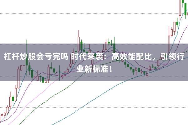 杠杆炒股会亏完吗 时代来袭：高效能配比，引领行业新标准！
