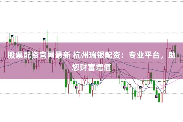 股票配资官网最新 杭州瑞银配资：专业平台，助您财富增值