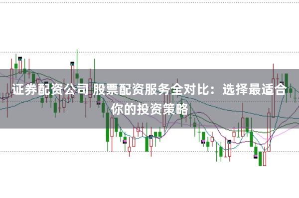 证券配资公司 股票配资服务全对比：选择最适合你的投资策略