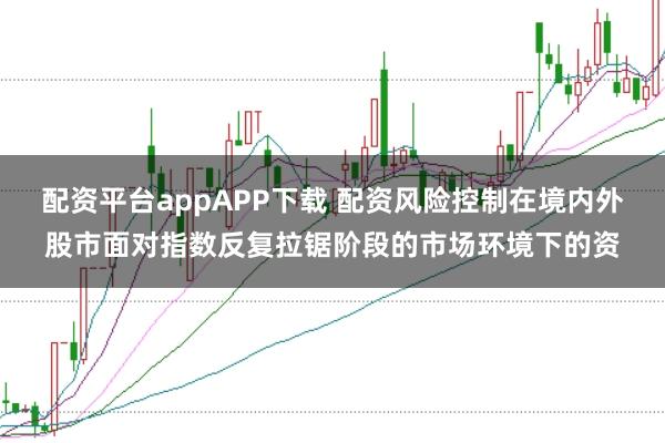 配资平台appAPP下载 配资风险控制在境内外股市面对指数反复拉锯阶段的市场环境下的资
