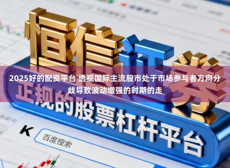 2025好的配资平台 透视国际主流股市处于市场参与者方向分歧导致波动增强的时期的走