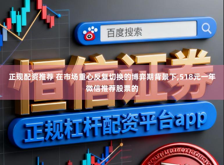 正规配资推荐 在市场重心反复切换的博弈期背景下,518元一年微信推荐股票的