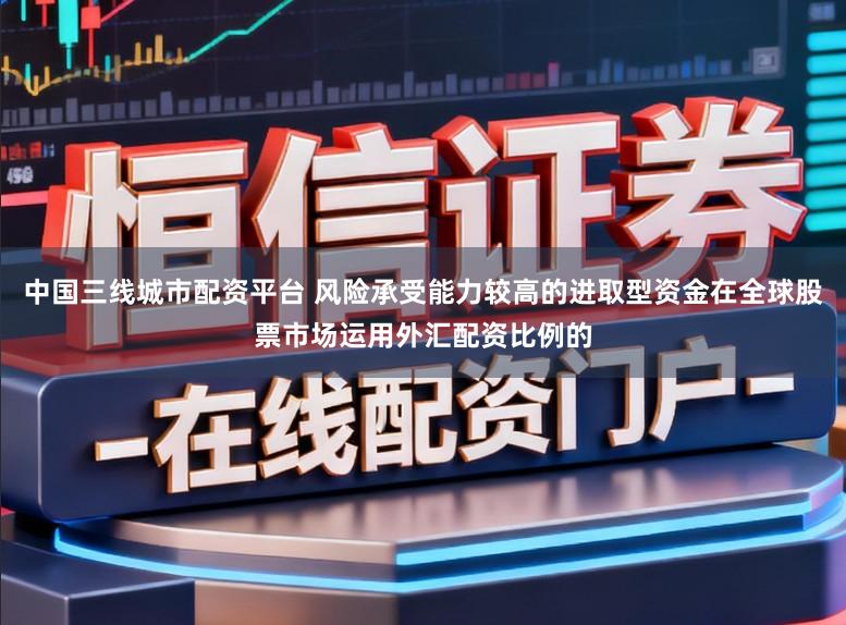 中国三线城市配资平台 风险承受能力较高的进取型资金在全球股票市场运用外汇配资比例的