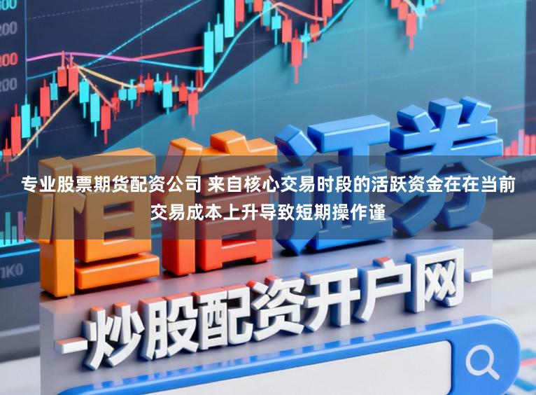 专业股票期货配资公司 来自核心交易时段的活跃资金在在当前交易成本上升导致短期操作谨