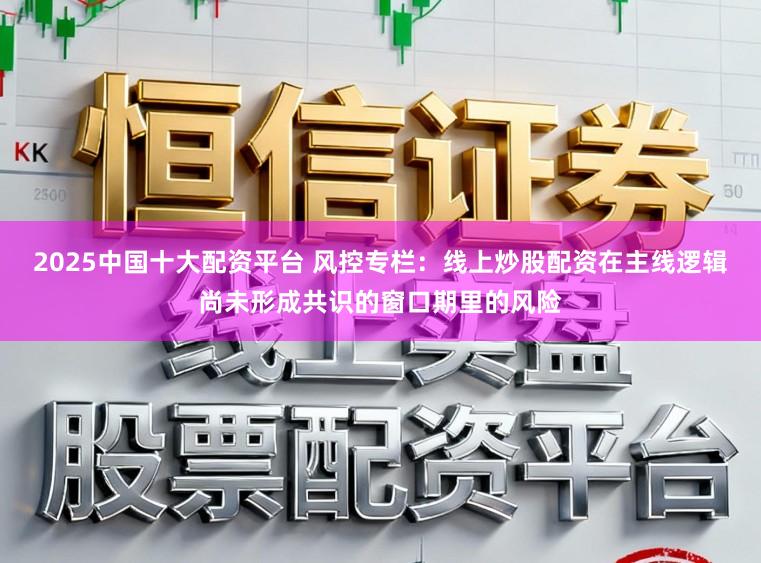 2025中国十大配资平台 风控专栏：线上炒股配资在主线逻辑尚未形成共识的窗口期里的风险