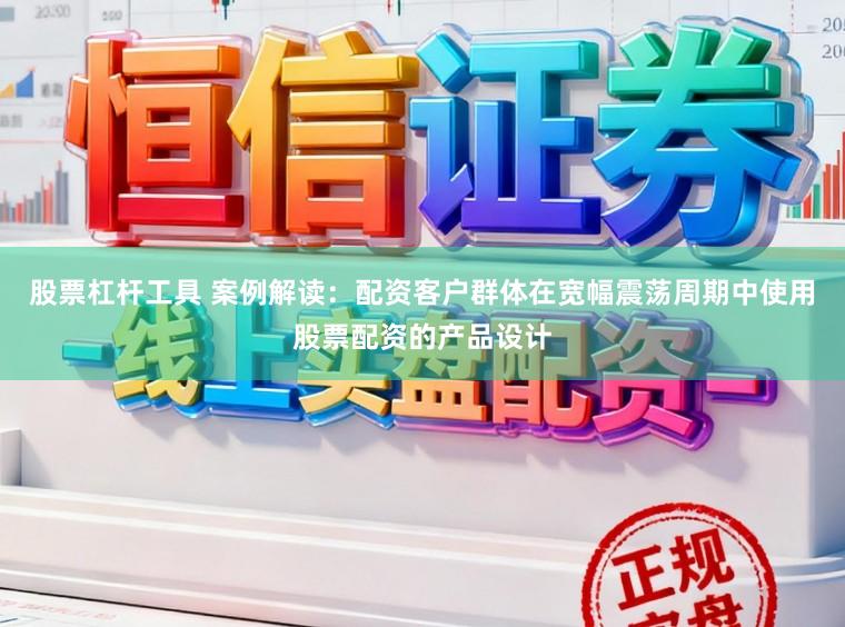 股票杠杆工具 案例解读：配资客户群体在宽幅震荡周期中使用股票配资的产品设计