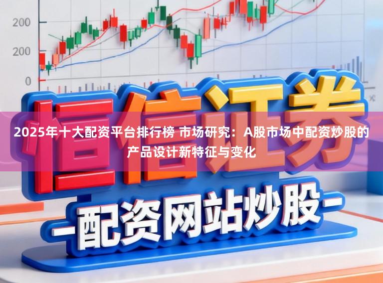 2025年十大配资平台排行榜 市场研究：A股市场中配资炒股的产品设计新特征与变化