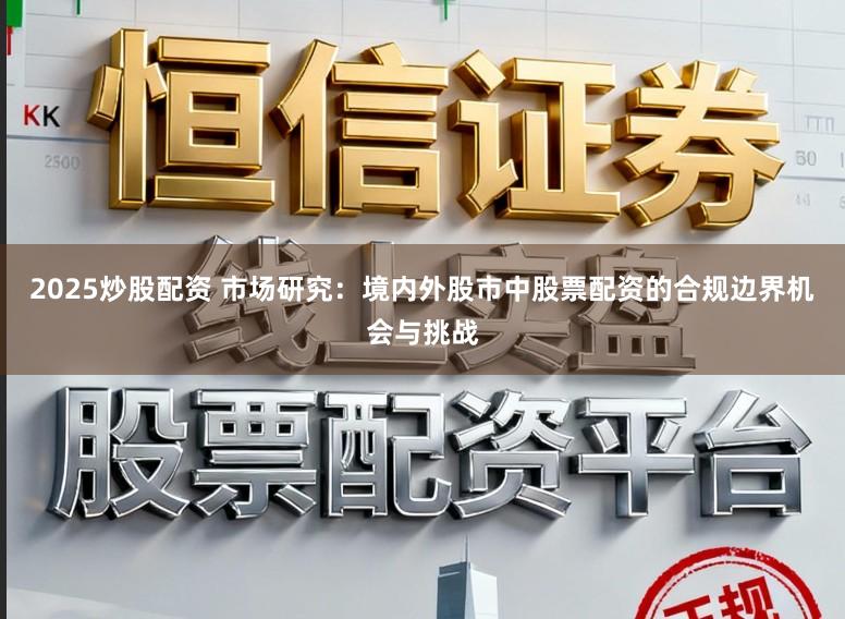2025炒股配资 市场研究：境内外股市中股票配资的合规边界机会与挑战