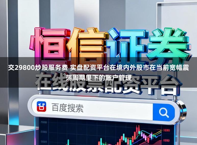 交29800炒股服务费 实盘配资平台在境内外股市在当前宽幅震荡周期里下的账户管理