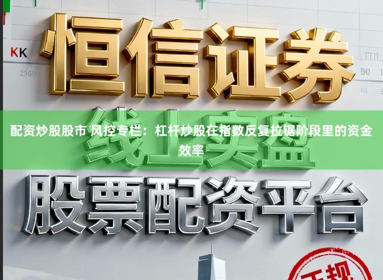 配资炒股股市 风控专栏：杠杆炒股在指数反复拉锯阶段里的资金效率