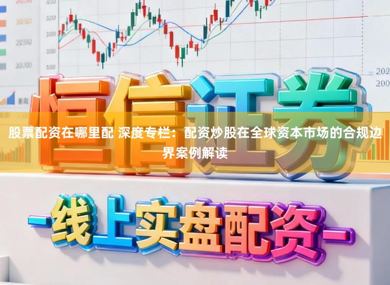 股票配资在哪里配 深度专栏：配资炒股在全球资本市场的合规边界案例解读